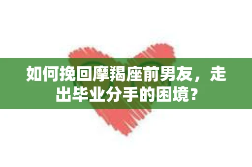 如何挽回摩羯座前男友，走出毕业分手的困境？