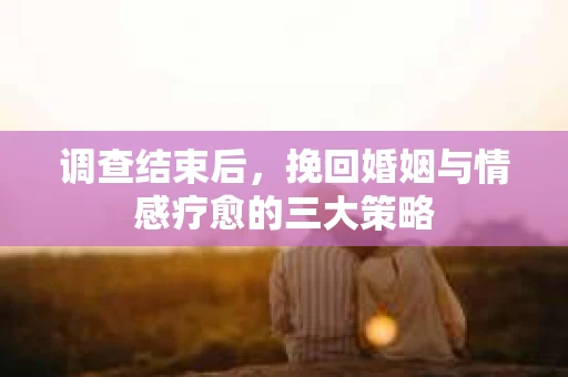 调查结束后，挽回婚姻与情感疗愈的三大策略