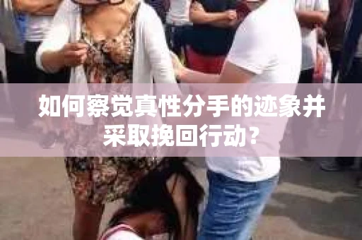 如何察觉真性分手的迹象并采取挽回行动？