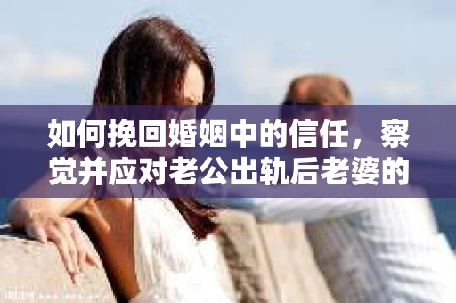 如何挽回婚姻中的信任，察觉并应对老公出轨后老婆的危机信号