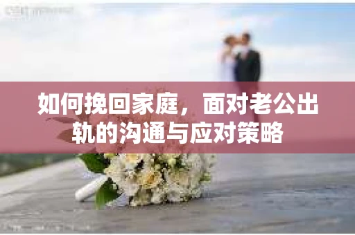 如何挽回家庭，面对老公出轨的沟通与应对策略