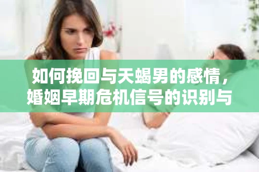 如何挽回与天蝎男的感情，婚姻早期危机信号的识别与应对