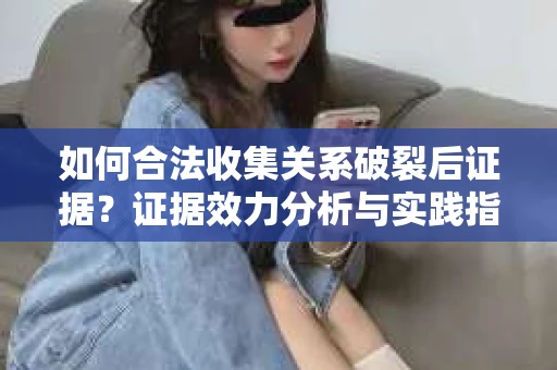 如何合法收集关系破裂后证据？证据效力分析与实践指南