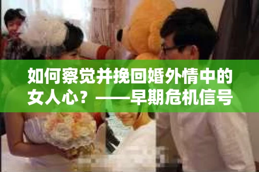 如何察觉并挽回婚外情中的女人心？——早期危机信号与干预策略