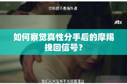 如何察觉真性分手后的摩羯挽回信号？