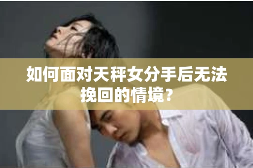 如何面对天秤女分手后无法挽回的情境？