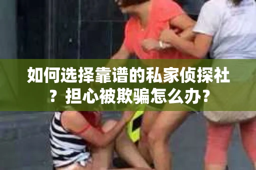 如何选择靠谱的私家侦探社？担心被欺骗怎么办？