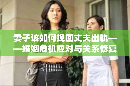 妻子该如何挽回丈夫出轨——婚姻危机应对与关系修复全攻略
