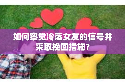 如何察觉冷落女友的信号并采取挽回措施？