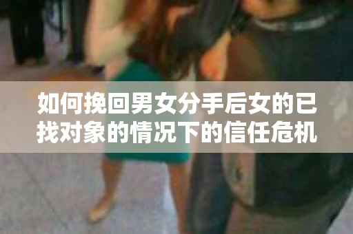 如何挽回男女分手后女的已找对象的情况下的信任危机？