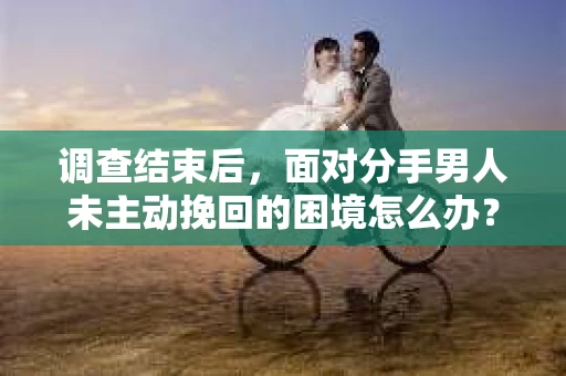 调查结束后，面对分手男人未主动挽回的困境怎么办？
