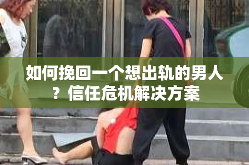 如何挽回一个想出轨的男人？信任危机解决方案