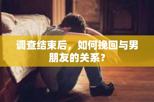 调查结束后，如何挽回与男朋友的关系？