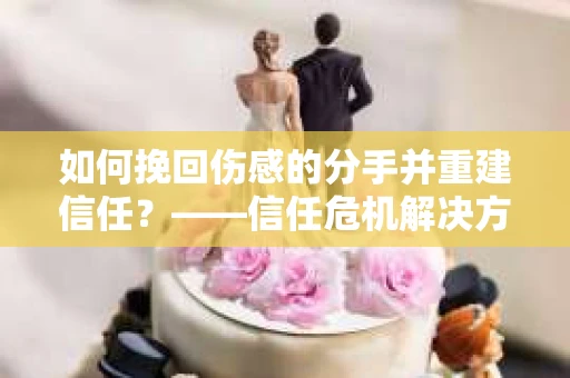 如何挽回伤感的分手并重建信任?——信任危机解决方案 如何挽回伤感的分手并重建信任?——信任危机解决方案