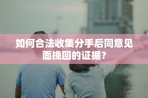 如何合法收集分手后同意见面挽回的证据？