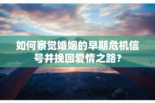 如何察觉婚姻的早期危机信号并挽回爱情之路？