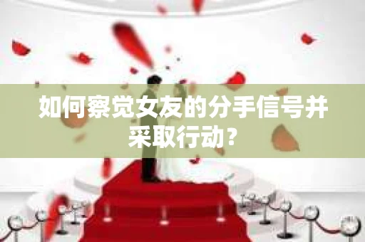 如何察觉女友的分手信号并采取行动？