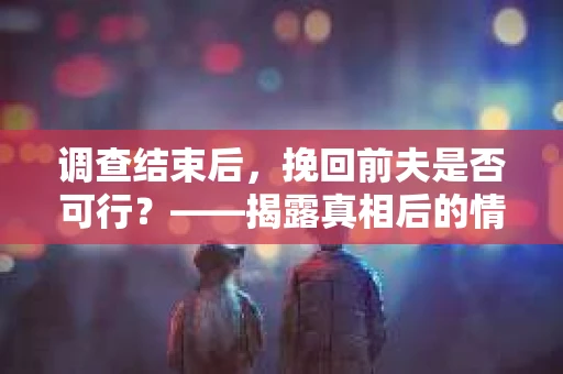 调查结束后，挽回前夫是否可行？——揭露真相后的情感疗愈与人生决策