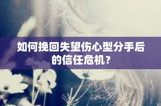 如何挽回失望伤心型分手后的信任危机？