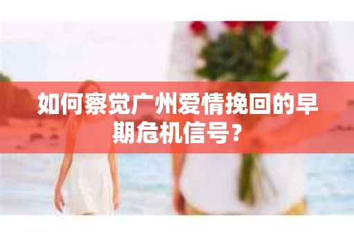 如何察觉广州爱情挽回的早期危机信号？
