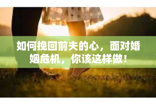 如何挽回前夫的心，面对婚姻危机，你该这样做！