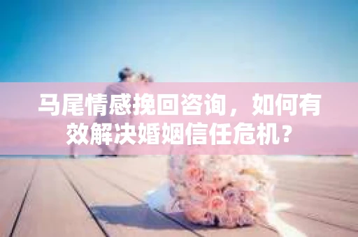 马尾情感挽回咨询，如何有效解决婚姻信任危机？