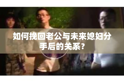 如何挽回老公与未来媳妇分手后的关系？