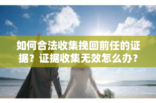 如何合法收集挽回前任的证据?证据收集无效怎么办? 如何合法收集挽回前任的证据?证据收集无效怎么办?