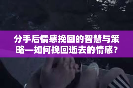 分手后情感挽回的智慧与策略—如何挽回逝去的情感？