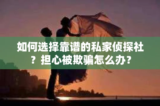 如何选择靠谱的私家侦探社？担心被欺骗怎么办？